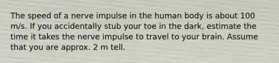 The speed of a nerve impulse in the human body is about 100 m/s. If you accidentally stub your toe in the dark, estimate the time it takes the nerve impulse to travel to your brain. Assume that you are approx. 2 m tell.