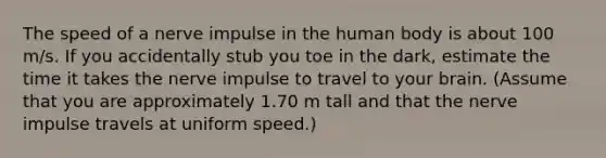 The speed of a nerve impulse in the human body is about 100 m/s. If you accidentally stub you toe in the dark, estimate the time it takes the nerve impulse to travel to your brain. (Assume that you are approximately 1.70 m tall and that the nerve impulse travels at uniform speed.)