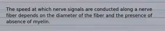 The speed at which nerve signals are conducted along a nerve fiber depends on the diameter of the fiber and the presence of absence of myelin.