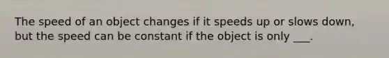 The speed of an object changes if it speeds up or slows down, but the speed can be constant if the object is only ___.