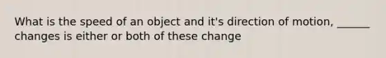 What is the speed of an object and it's direction of motion, ______ changes is either or both of these change