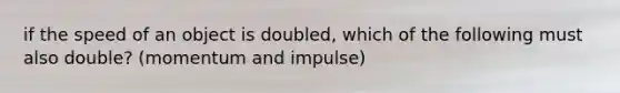 if the speed of an object is doubled, which of the following must also double? (momentum and impulse)