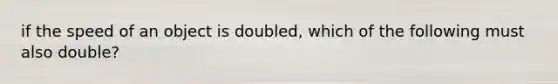 if the speed of an object is doubled, which of the following must also double?