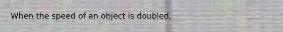 When the speed of an object is doubled,