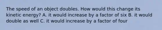 The speed of an object doubles. How would this change its kinetic energy? A. it would increase by a factor of six B. it would double as well C. it would increase by a factor of four