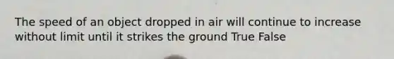 The speed of an object dropped in air will continue to increase without limit until it strikes the ground True False