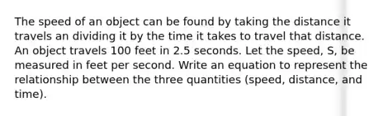 The speed of an object can be found by taking the distance it travels an dividing it by the time it takes to travel that distance. An object travels 100 feet in 2.5 seconds. Let the speed, S, be measured in feet per second. Write an equation to represent the relationship between the three quantities (speed, distance, and time).