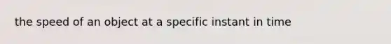 the speed of an object at a specific instant in time