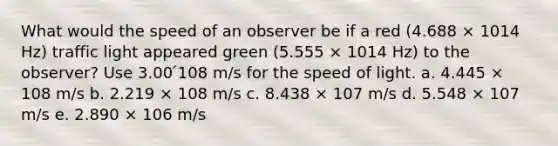 What would the speed of an observer be if a red (4.688 × 1014 Hz) traffic light appeared green (5.555 × 1014 Hz) to the observer? Use 3.00 ́108 m/s for the speed of light. a. 4.445 × 108 m/s b. 2.219 × 108 m/s c. 8.438 × 107 m/s d. 5.548 × 107 m/s e. 2.890 × 106 m/s