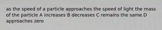 as the speed of a particle approaches the speed of light the mass of the particle A increases B decreases C remains the same D approaches zero