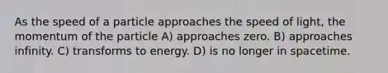 As the speed of a particle approaches the speed of light, the momentum of the particle A) approaches zero. B) approaches infinity. C) transforms to energy. D) is no longer in spacetime.