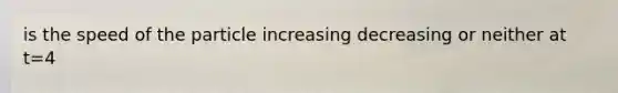 is the speed of the particle increasing decreasing or neither at t=4