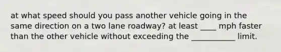 at what speed should you pass another vehicle going in the same direction on a two lane roadway? at least ____ mph faster than the other vehicle without exceeding the ___________ limit.