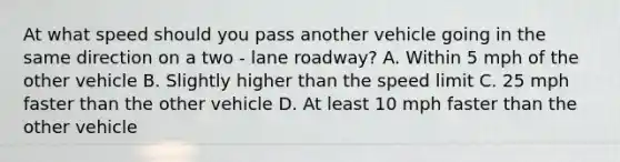 At what speed should you pass another vehicle going in the same direction on a two - lane roadway? A. Within 5 mph of the other vehicle B. Slightly higher than the speed limit C. 25 mph faster than the other vehicle D. At least 10 mph faster than the other vehicle