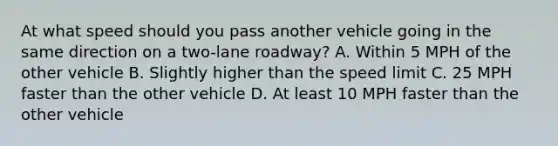 At what speed should you pass another vehicle going in the same direction on a two-lane roadway? A. Within 5 MPH of the other vehicle B. Slightly higher than the speed limit C. 25 MPH faster than the other vehicle D. At least 10 MPH faster than the other vehicle