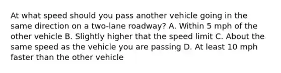 At what speed should you pass another vehicle going in the same direction on a two-lane roadway? A. Within 5 mph of the other vehicle B. Slightly higher that the speed limit C. About the same speed as the vehicle you are passing D. At least 10 mph faster than the other vehicle