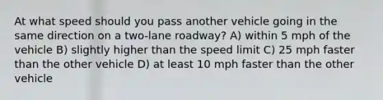 At what speed should you pass another vehicle going in the same direction on a two-lane roadway? A) within 5 mph of the vehicle B) slightly higher than the speed limit C) 25 mph faster than the other vehicle D) at least 10 mph faster than the other vehicle