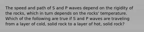 The speed and path of S and P waves depend on the rigidity of the rocks, which in turn depends on the rocks' temperature. Which of the following are true if S and P waves are traveling from a layer of cold, solid rock to a layer of hot, solid rock?