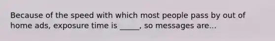 Because of the speed with which most people pass by out of home ads, exposure time is _____, so messages are...