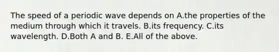 The speed of a periodic wave depends on A.the properties of the medium through which it travels. B.its frequency. C.its wavelength. D.Both A and B. E.All of the above.