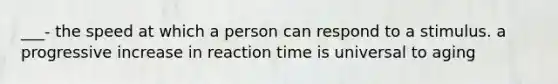 ___- the speed at which a person can respond to a stimulus. a progressive increase in reaction time is universal to aging