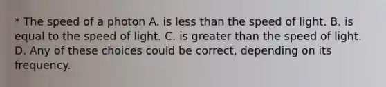 * The speed of a photon A. is less than the speed of light. B. is equal to the speed of light. C. is greater than the speed of light. D. Any of these choices could be correct, depending on its frequency.