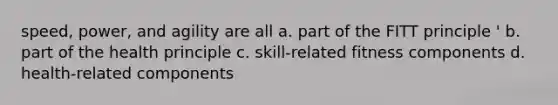 speed, power, and agility are all a. part of the FITT principle ' b. part of the health principle c. skill-related fitness components d. health-related components
