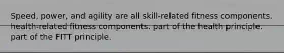 Speed, power, and agility are all skill-related fitness components. health-related fitness components. part of the health principle. part of the FITT principle.