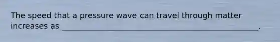 The speed that a pressure wave can travel through matter increases as __________________________________________________.