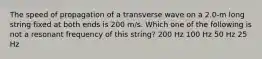 The speed of propagation of a transverse wave on a 2.0-m long string fixed at both ends is 200 m/s. Which one of the following is not a resonant frequency of this string? 200 Hz 100 Hz 50 Hz 25 Hz