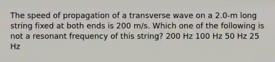 The speed of propagation of a transverse wave on a 2.0-m long string fixed at both ends is 200 m/s. Which one of the following is not a resonant frequency of this string? 200 Hz 100 Hz 50 Hz 25 Hz