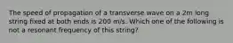 The speed of propagation of a transverse wave on a 2m long string fixed at both ends is 200 m/s. Which one of the following is not a resonant frequency of this string?