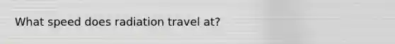 What speed does radiation travel at?