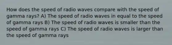 How does the speed of radio waves compare with the speed of gamma rays? A) The speed of radio waves in equal to the speed of gamma rays B) The speed of radio waves is smaller than the speed of gamma rays C) The speed of radio waves is larger than the speed of gamma rays