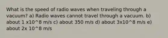 What is the speed of radio waves when traveling through a vacuum? a) Radio waves cannot travel through a vacuum. b) about 1 x10^8 m/s c) about 350 m/s d) about 3x10^8 m/s e) about 2x 10^8 m/s