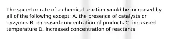 The speed or rate of a chemical reaction would be increased by all of the following except: A. the presence of catalysts or enzymes B. increased concentration of products C. increased temperature D. increased concentration of reactants