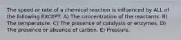 The speed or rate of a chemical reaction is influenced by ALL of the following EXCEPT: A) The concentration of the reactants. B) The temperature. C) The presence of catalysts or enzymes. D) The presence or absence of carbon. E) Pressure.