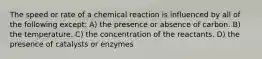 The speed or rate of a chemical reaction is influenced by all of the following except: A) the presence or absence of carbon. B) the temperature. C) the concentration of the reactants. D) the presence of catalysts or enzymes