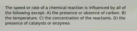 The speed or rate of a chemical reaction is influenced by all of the following except: A) the presence or absence of carbon. B) the temperature. C) the concentration of the reactants. D) the presence of catalysts or enzymes