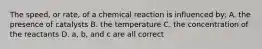 The speed, or rate, of a chemical reaction is influenced by: A. the presence of catalysts B. the temperature C. the concentration of the reactants D. a, b, and c are all correct