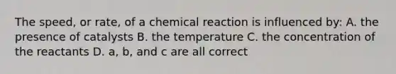 The speed, or rate, of a chemical reaction is influenced by: A. the presence of catalysts B. the temperature C. the concentration of the reactants D. a, b, and c are all correct