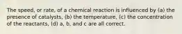 The speed, or rate, of a chemical reaction is influenced by (a) the presence of catalysts, (b) the temperature, (c) the concentration of the reactants, (d) a, b, and c are all correct.