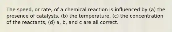 The speed, or rate, of a chemical reaction is influenced by (a) the presence of catalysts, (b) the temperature, (c) the concentration of the reactants, (d) a, b, and c are all correct.