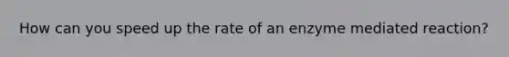 How can you speed up the rate of an enzyme mediated reaction?