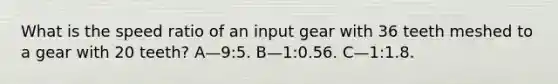 What is the speed ratio of an input gear with 36 teeth meshed to a gear with 20 teeth? A—9:5. B—1:0.56. C—1:1.8.