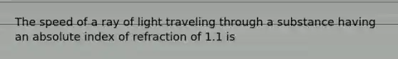 The speed of a ray of light traveling through a substance having an absolute index of refraction of 1.1 is