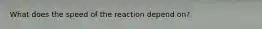 What does the speed of the reaction depend on?