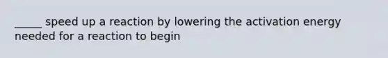 _____ speed up a reaction by lowering the activation energy needed for a reaction to begin