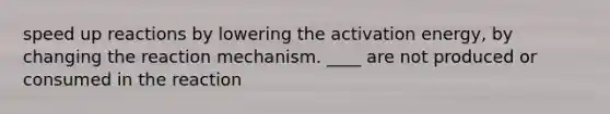 speed up reactions by lowering the activation energy, by changing the reaction mechanism. ____ are not produced or consumed in the reaction