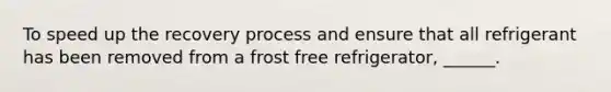 To speed up the recovery process and ensure that all refrigerant has been removed from a frost free refrigerator, ______.